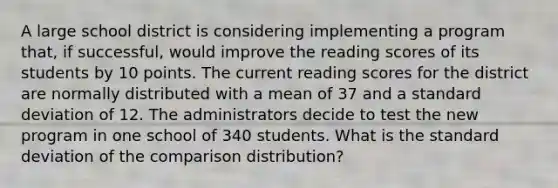 A large school district is considering implementing a program that, if successful, would improve the reading scores of its students by 10 points. The current reading scores for the district are normally distributed with a mean of 37 and a standard deviation of 12. The administrators decide to test the new program in one school of 340 students. What is the standard deviation of the comparison distribution?