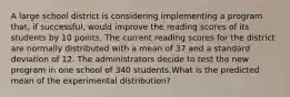 A large school district is considering implementing a program that, if successful, would improve the reading scores of its students by 10 points. The current reading scores for the district are normally distributed with a mean of 37 and a standard deviation of 12. The administrators decide to test the new program in one school of 340 students.What is the predicted mean of the experimental distribution?