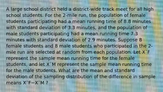 A large school district held a district-wide track meet for all high school students. For the 2-mile run, the population of female students participating had a mean running time of 8.8 minutes with standard deviation of 3.3 minutes, and the population of male students participating had a mean running time 7.3 minutes with standard deviation of 2.9 minutes. Suppose 8 female students and 8 male students who participated in the 2-mile run are selected at random from each population. Let X¯F represent the sample mean running time for the female students, and let X¯M represent the sample mean running time for the male students. What are the mean and standard deviation of the sampling distribution of the difference in sample means X¯F−X¯M ?