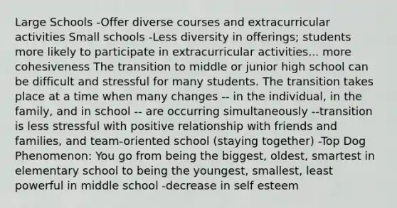 Large Schools -Offer diverse courses and extracurricular activities Small schools -Less diversity in offerings; students more likely to participate in extracurricular activities... more cohesiveness The transition to middle or junior high school can be difficult and stressful for many students. The transition takes place at a time when many changes -- in the individual, in the family, and in school -- are occurring simultaneously --transition is less stressful with positive relationship with friends and families, and team-oriented school (staying together) -Top Dog Phenomenon: You go from being the biggest, oldest, smartest in elementary school to being the youngest, smallest, least powerful in middle school -decrease in self esteem