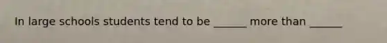 In large schools students tend to be ______ more than ______