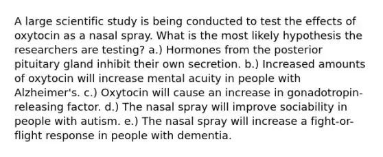 A large scientific study is being conducted to test the effects of oxytocin as a nasal spray. What is the most likely hypothesis the researchers are testing? a.) Hormones from the posterior pituitary gland inhibit their own secretion. b.) Increased amounts of oxytocin will increase mental acuity in people with Alzheimer's. c.) Oxytocin will cause an increase in gonadotropin-releasing factor. d.) The nasal spray will improve sociability in people with autism. e.) The nasal spray will increase a fight-or-flight response in people with dementia.