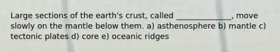 Large sections of the earth's crust, called ______________, move slowly on the mantle below them. a) asthenosphere b) mantle c) tectonic plates d) core e) oceanic ridges