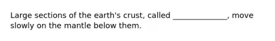 Large sections of the earth's crust, called ______________, move slowly on the mantle below them.