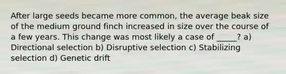 After large seeds became more common, the average beak size of the medium ground finch increased in size over the course of a few years. This change was most likely a case of _____? a) Directional selection b) Disruptive selection c) Stabilizing selection d) Genetic drift
