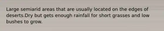 Large semiarid areas that are usually located on the edges of deserts.Dry but gets enough rainfall for short grasses and low bushes to grow.