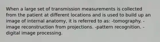 When a large set of transmission measurements is collected from the patient at different locations and is used to build up an image of internal anatomy, it is referred to as: -tomography. -image reconstruction from projections. -pattern recognition. -digital image processing.