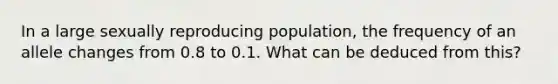 In a large sexually reproducing population, the frequency of an allele changes from 0.8 to 0.1. What can be deduced from this?