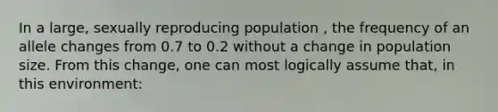 In a large, sexually reproducing population , the frequency of an allele changes from 0.7 to 0.2 without a change in population size. From this change, one can most logically assume that, in this environment: