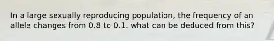 In a large sexually reproducing population, the frequency of an allele changes from 0.8 to 0.1. what can be deduced from this?