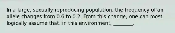 In a large, sexually reproducing population, the frequency of an allele changes from 0.6 to 0.2. From this change, one can most logically assume that, in this environment, ________.