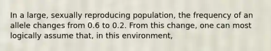 In a large, sexually reproducing population, the frequency of an allele changes from 0.6 to 0.2. From this change, one can most logically assume that, in this environment,