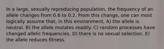 In a large, sexually reproducing population, the frequency of an allele changes from 0.6 to 0.2. From this change, one can most logically assume that, in this environment, A) the allele is neutral. B) the allele mutates readily. C) random processes have changed allelic frequencies. D) there is no sexual selection. E) the allele reduces fitness.