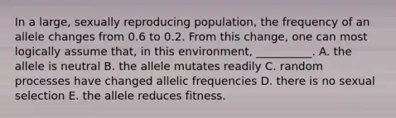 In a large, sexually reproducing population, the frequency of an allele changes from 0.6 to 0.2. From this change, one can most logically assume that, in this environment, __________. A. the allele is neutral B. the allele mutates readily C. random processes have changed allelic frequencies D. there is no sexual selection E. the allele reduces fitness.