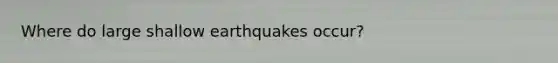 Where do large shallow earthquakes occur?