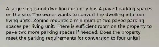 A large single-unit dwelling currently has 4 paved parking spaces on the site. The owner wants to convert the dwelling into four living units. Zoning requires a minimum of two paved parking spaces per living unit. There is sufficient room on the property to pave two more parking spaces if needed. Does the property meet the parking requirements for conversion to four units?