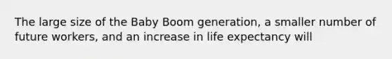 The large size of the Baby Boom generation, a smaller number of future workers, and an increase in life expectancy will