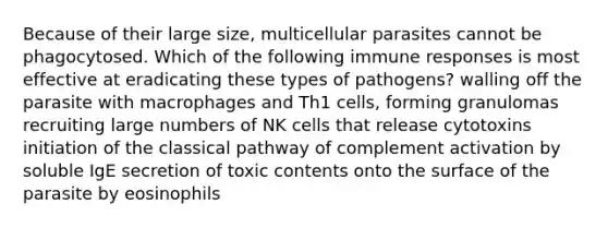 Because of their large size, multicellular parasites cannot be phagocytosed. Which of the following immune responses is most effective at eradicating these types of pathogens? walling off the parasite with macrophages and Th1 cells, forming granulomas recruiting large numbers of NK cells that release cytotoxins initiation of the classical pathway of complement activation by soluble IgE secretion of toxic contents onto the surface of the parasite by eosinophils