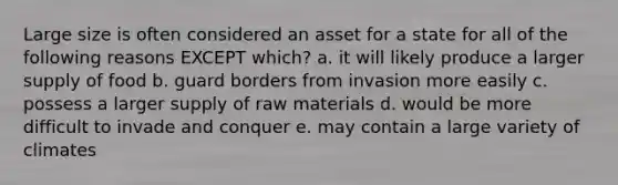 Large size is often considered an asset for a state for all of the following reasons EXCEPT which? a. it will likely produce a larger supply of food b. guard borders from invasion more easily c. possess a larger supply of raw materials d. would be more difficult to invade and conquer e. may contain a large variety of climates