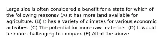 Large size is often considered a benefit for a state for which of the following reasons? (A) It has more land available for agriculture. (B) It has a variety of climates for various economic activities. (C) The potential for more raw materials. (D) It would be more challenging to conquer. (E) All of the above