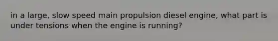 in a large, slow speed main propulsion diesel engine, what part is under tensions when the engine is running?