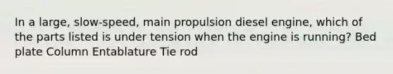 In a large, slow-speed, main propulsion diesel engine, which of the parts listed is under tension when the engine is running? Bed plate Column Entablature Tie rod