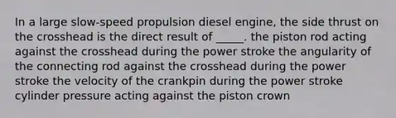 In a large slow-speed propulsion diesel engine, the side thrust on the crosshead is the direct result of _____. the piston rod acting against the crosshead during the power stroke the angularity of the connecting rod against the crosshead during the power stroke the velocity of the crankpin during the power stroke cylinder pressure acting against the piston crown