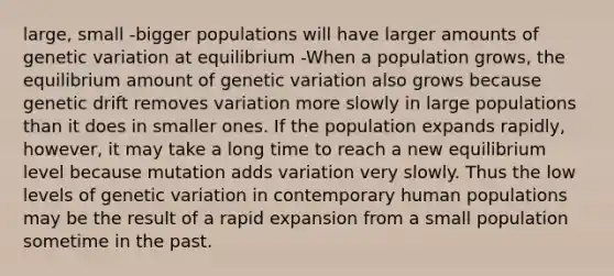 large, small -bigger populations will have larger amounts of genetic variation at equilibrium -When a population grows, the equilibrium amount of genetic variation also grows because genetic drift removes variation more slowly in large populations than it does in smaller ones. If the population expands rapidly, however, it may take a long time to reach a new equilibrium level because mutation adds variation very slowly. Thus the low levels of genetic variation in contemporary human populations may be the result of a rapid expansion from a small population sometime in the past.