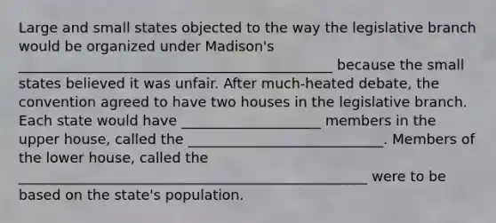 Large and small states objected to the way the legislative branch would be organized under Madison's _____________________________________________ because the small states believed it was unfair. After much-heated debate, the convention agreed to have two houses in the legislative branch. Each state would have ____________________ members in the upper house, called the ____________________________. Members of the lower house, called the __________________________________________________ were to be based on the state's population.