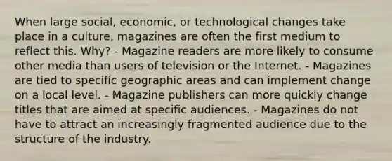 When large social, economic, or technological changes take place in a culture, magazines are often the first medium to reflect this. Why? - Magazine readers are more likely to consume other media than users of television or the Internet. - Magazines are tied to specific geographic areas and can implement change on a local level. - Magazine publishers can more quickly change titles that are aimed at specific audiences. - Magazines do not have to attract an increasingly fragmented audience due to the structure of the industry.