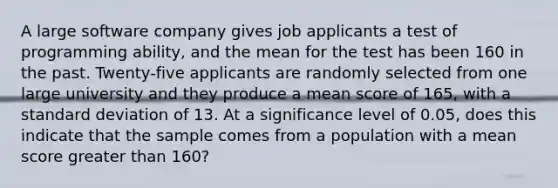 A large software company gives job applicants a test of programming ability, and the mean for the test has been 160 in the past. Twenty-five applicants are randomly selected from one large university and they produce a mean score of 165, with a standard deviation of 13. At a significance level of 0.05, does this indicate that the sample comes from a population with a mean score greater than 160?