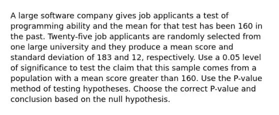 A large software company gives job applicants a test of programming ability and the mean for that test has been 160 in the past. Twenty-five job applicants are randomly selected from one large university and they produce a mean score and <a href='https://www.questionai.com/knowledge/kqGUr1Cldy-standard-deviation' class='anchor-knowledge'>standard deviation</a> of 183 and 12, respectively. Use a 0.05 level of significance to test the claim that this sample comes from a population with a mean score greater than 160. Use the P-value method of testing hypotheses. Choose the correct P-value and conclusion based on the null hypothesis.