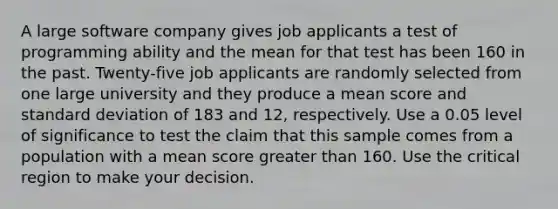 A large software company gives job applicants a test of programming ability and the mean for that test has been 160 in the past. Twenty-five job applicants are randomly selected from one large university and they produce a mean score and standard deviation of 183 and 12, respectively. Use a 0.05 level of significance to test the claim that this sample comes from a population with a mean score greater than 160. Use the critical region to make your decision.