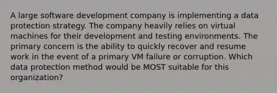 A large software development company is implementing a data protection strategy. The company heavily relies on virtual machines for their development and testing environments. The primary concern is the ability to quickly recover and resume work in the event of a primary VM failure or corruption. Which data protection method would be MOST suitable for this organization?