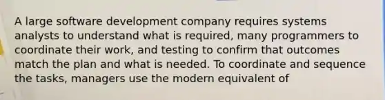 A large software development company requires systems analysts to understand what is required, many programmers to coordinate their work, and testing to confirm that outcomes match the plan and what is needed. To coordinate and sequence the tasks, managers use the modern equivalent of