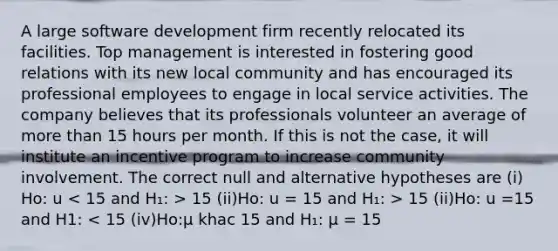 A large software development firm recently relocated its facilities. Top management is interested in fostering good relations with its new local community and has encouraged its professional employees to engage in local service activities. The company believes that its professionals volunteer an average of <a href='https://www.questionai.com/knowledge/keWHlEPx42-more-than' class='anchor-knowledge'>more than</a> 15 hours per month. If this is not the case, it will institute an incentive program to increase community involvement. The correct null and alternative hypotheses are (i) Ho: u 15 (ii)Ho: u = 15 and H₁: > 15 (ii)Ho: u =15 and H1: < 15 (iv)Ho:µ khac 15 and H₁: µ = 15