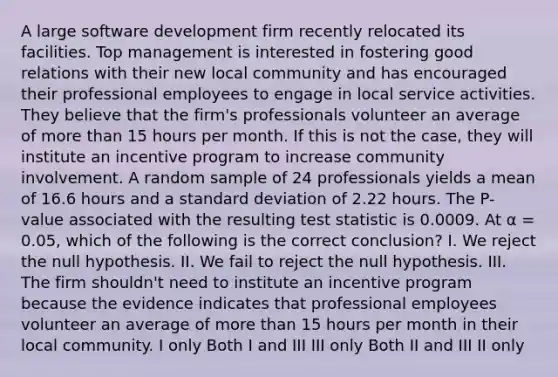 A large software development firm recently relocated its facilities. Top management is interested in fostering good relations with their new local community and has encouraged their professional employees to engage in local service activities. They believe that the firm's professionals volunteer an average of more than 15 hours per month. If this is not the case, they will institute an incentive program to increase community involvement. A random sample of 24 professionals yields a mean of 16.6 hours and a standard deviation of 2.22 hours. The P-value associated with the resulting test statistic is 0.0009. At α = 0.05, which of the following is the correct conclusion? I. We reject the null hypothesis. II. We fail to reject the null hypothesis. III. The firm shouldn't need to institute an incentive program because the evidence indicates that professional employees volunteer an average of more than 15 hours per month in their local community. I only Both I and III III only Both II and III II only