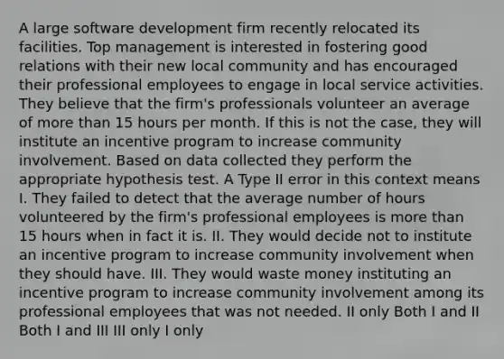 A large software development firm recently relocated its facilities. Top management is interested in fostering good relations with their new local community and has encouraged their professional employees to engage in local service activities. They believe that the firm's professionals volunteer an average of more than 15 hours per month. If this is not the case, they will institute an incentive program to increase community involvement. Based on data collected they perform the appropriate hypothesis test. A Type II error in this context means I. They failed to detect that the average number of hours volunteered by the firm's professional employees is more than 15 hours when in fact it is. II. They would decide not to institute an incentive program to increase community involvement when they should have. III. They would waste money instituting an incentive program to increase community involvement among its professional employees that was not needed. II only Both I and II Both I and III III only I only