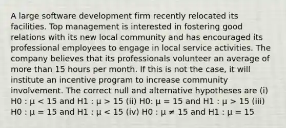 A large software development firm recently relocated its facilities. Top management is interested in fostering good relations with its new local community and has encouraged its professional employees to engage in local service activities. The company believes that its professionals volunteer an average of <a href='https://www.questionai.com/knowledge/keWHlEPx42-more-than' class='anchor-knowledge'>more than</a> 15 hours per month. If this is not the case, it will institute an incentive program to increase community involvement. The correct null and alternative hypotheses are (i) H0 : μ 15 (ii) H0: μ = 15 and H1 : μ > 15 (iii) H0 : μ = 15 and H1 : μ < 15 (iv) H0 : μ ≠ 15 and H1 : μ = 15