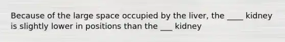 Because of the large space occupied by the liver, the ____ kidney is slightly lower in positions than the ___ kidney