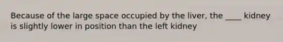 Because of the large space occupied by the liver, the ____ kidney is slightly lower in position than the left kidney