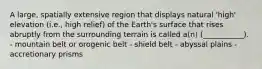 A large, spatially extensive region that displays natural 'high' elevation (i.e., high relief) of the Earth's surface that rises abruptly from the surrounding terrain is called a(n) (___________). - mountain belt or orogenic belt - shield belt - abyssal plains - accretionary prisms