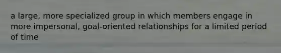 a large, more specialized group in which members engage in more impersonal, goal-oriented relationships for a limited period of time