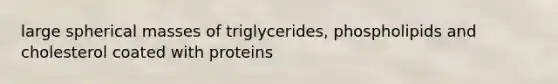 large spherical masses of triglycerides, phospholipids and cholesterol coated with proteins