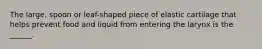 The large, spoon or leaf-shaped piece of elastic cartilage that helps prevent food and liquid from entering the larynx is the ______.