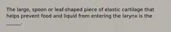 The large, spoon or leaf-shaped piece of elastic cartilage that helps prevent food and liquid from entering the larynx is the ______.