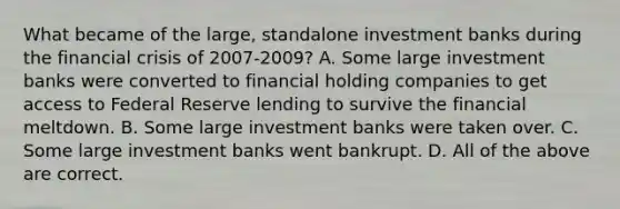 What became of the​ large, standalone investment banks during the financial crisis of​ 2007-2009? A. Some large investment banks were converted to financial holding companies to get access to Federal Reserve lending to survive the financial meltdown. B. Some large investment banks were taken over. C. Some large investment banks went bankrupt. D. All of the above are correct.