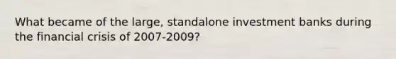 What became of the​ large, standalone investment banks during the financial crisis of​ 2007-2009?