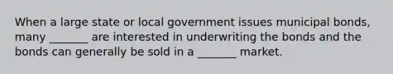 When a large state or local government issues municipal bonds, many _______ are interested in underwriting the bonds and the bonds can generally be sold in a _______ market.