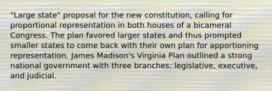 "Large state" proposal for the new constitution, calling for proportional representation in both houses of a bicameral Congress. The plan favored larger states and thus prompted smaller states to come back with their own plan for apportioning representation. James Madison's Virginia Plan outlined a strong national government with three branches: legislative, executive, and judicial.